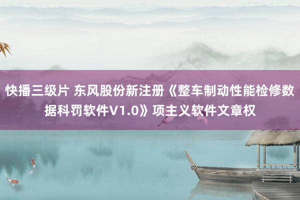 快播三级片 东风股份新注册《整车制动性能检修数据科罚软件V1.0》项主义软件文章权