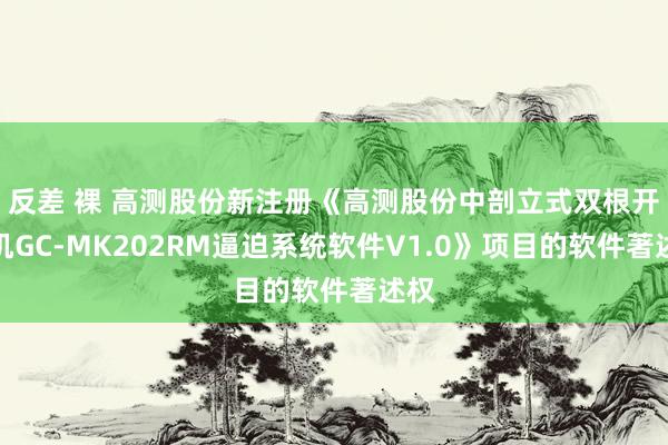 反差 裸 高测股份新注册《高测股份中剖立式双根开方机GC-MK202RM逼迫系统软件V1.0》项目的软件著述权