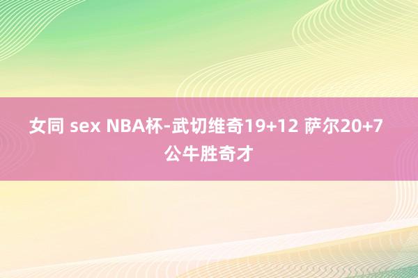 女同 sex NBA杯-武切维奇19+12 萨尔20+7 公牛胜奇才