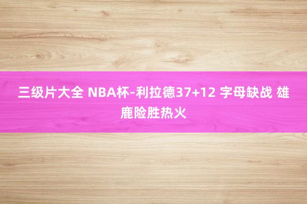 三级片大全 NBA杯-利拉德37+12 字母缺战 雄鹿险胜热火