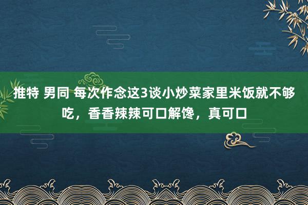 推特 男同 每次作念这3谈小炒菜家里米饭就不够吃，香香辣辣可口解馋，真可口