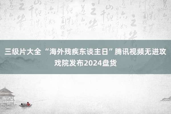 三级片大全 “海外残疾东谈主日”腾讯视频无进攻戏院发布2024盘货