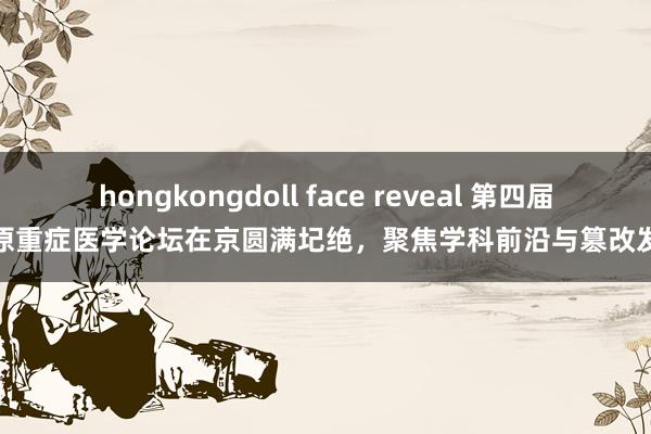 hongkongdoll face reveal 第四届中原重症医学论坛在京圆满圮绝，聚焦学科前沿与篡改发展