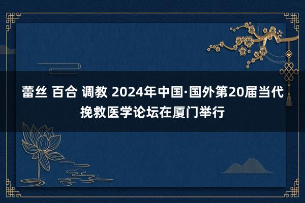 蕾丝 百合 调教 2024年中国·国外第20届当代挽救医学论坛在厦门举行