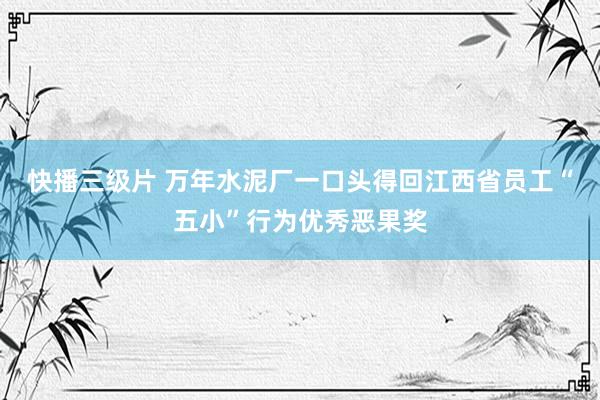 快播三级片 万年水泥厂一口头得回江西省员工“五小”行为优秀恶果奖