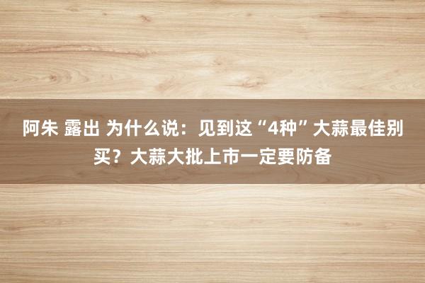 阿朱 露出 为什么说：见到这“4种”大蒜最佳别买？大蒜大批上市一定要防备