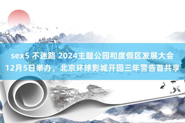 sex5 不迷路 2024主题公园和度假区发展大会12月5日举办，北京环球影城开园三年警告首共享