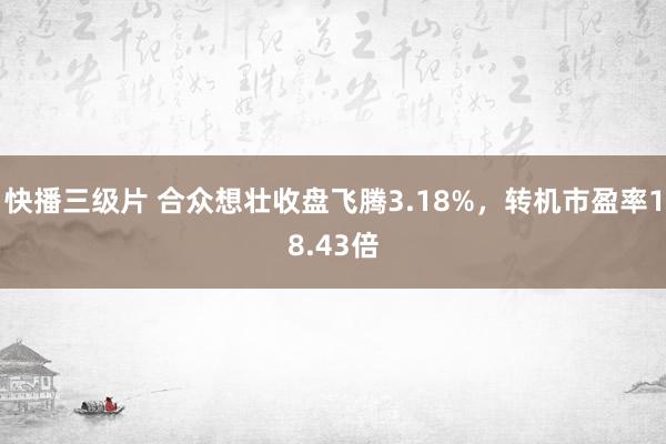 快播三级片 合众想壮收盘飞腾3.18%，转机市盈率18.43倍