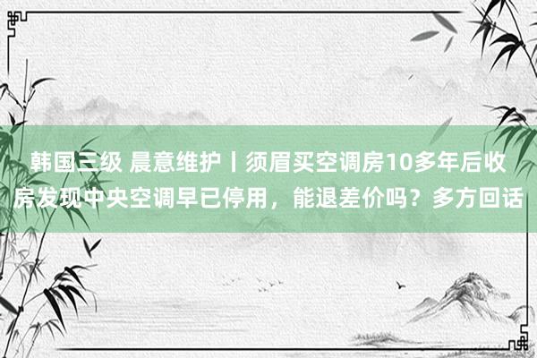 韩国三级 晨意维护丨须眉买空调房10多年后收房发现中央空调早已停用，能退差价吗？多方回话