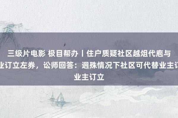 三级片电影 极目帮办丨住户质疑社区越俎代庖与物业订立左券，讼师回答：迥殊情况下社区可代替业主订立