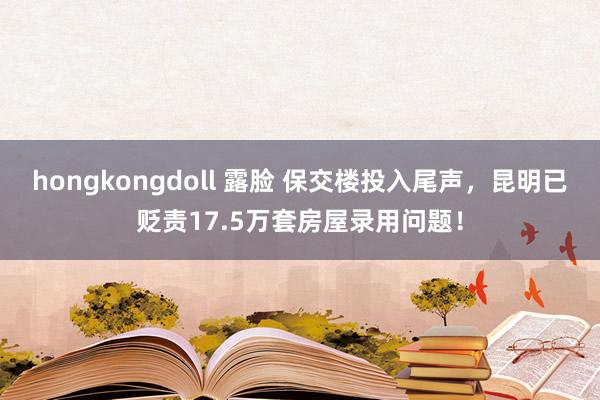 hongkongdoll 露脸 保交楼投入尾声，昆明已贬责17.5万套房屋录用问题！