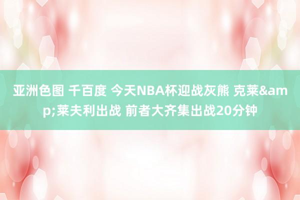 亚洲色图 千百度 今天NBA杯迎战灰熊 克莱&莱夫利出战 前者大齐集出战20分钟