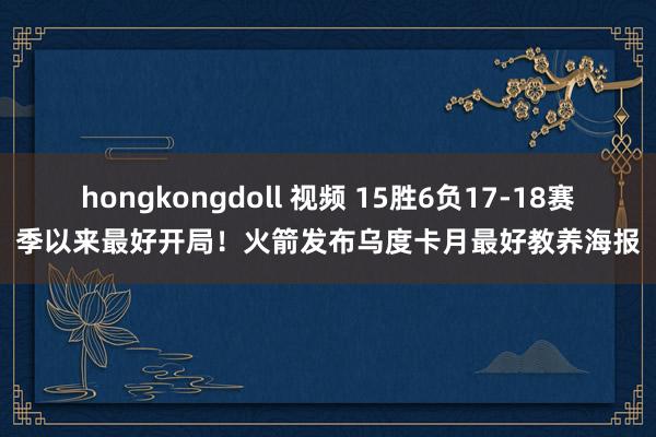 hongkongdoll 视频 15胜6负17-18赛季以来最好开局！火箭发布乌度卡月最好教养海报