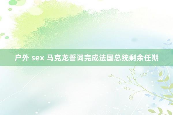 户外 sex 马克龙誓词完成法国总统剩余任期