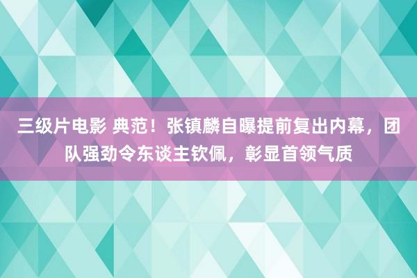 三级片电影 典范！张镇麟自曝提前复出内幕，团队强劲令东谈主钦佩，彰显首领气质