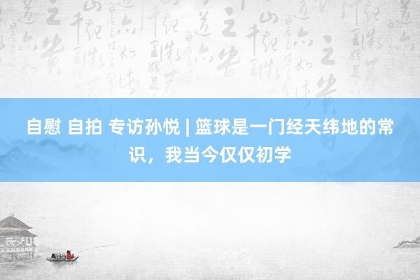 自慰 自拍 专访孙悦 | 篮球是一门经天纬地的常识，我当今仅仅初学