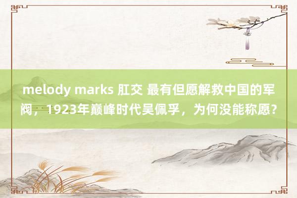 melody marks 肛交 最有但愿解救中国的军阀，1923年巅峰时代吴佩孚，为何没能称愿？