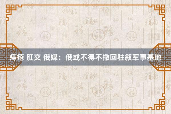 痔疮 肛交 俄媒：俄或不得不撤回驻叙军事基地