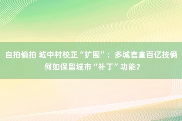 自拍偷拍 城中村校正“扩围”：多城官宣百亿技俩 何如保留城市“补丁”功能？