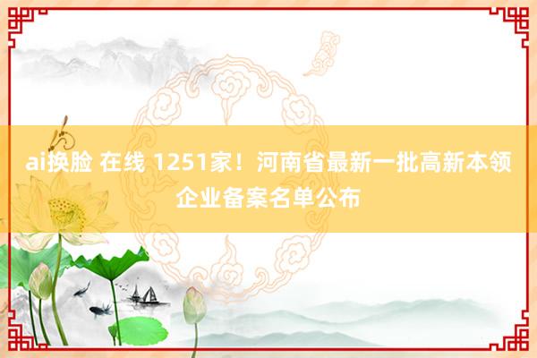 ai换脸 在线 1251家！河南省最新一批高新本领企业备案名单公布