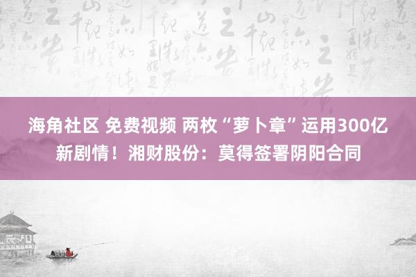 海角社区 免费视频 两枚“萝卜章”运用300亿新剧情！湘财股份：莫得签署阴阳合同