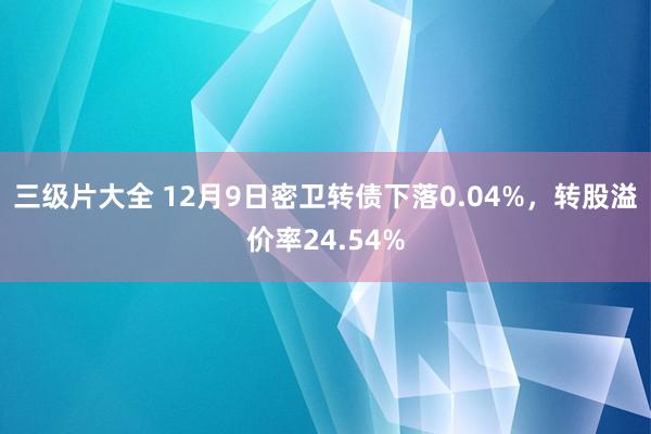 三级片大全 12月9日密卫转债下落0.04%，转股溢价率24.54%