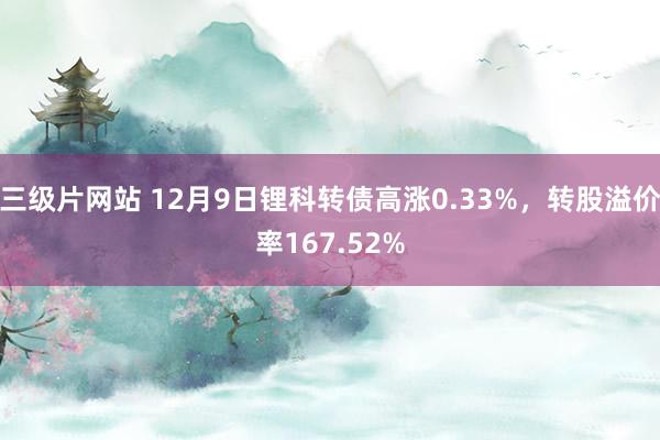 三级片网站 12月9日锂科转债高涨0.33%，转股溢价率167.52%