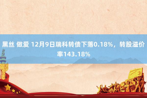 黑丝 做爱 12月9日瑞科转债下落0.18%，转股溢价率143.18%