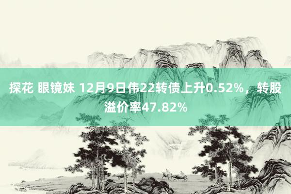 探花 眼镜妹 12月9日伟22转债上升0.52%，转股溢价率47.82%