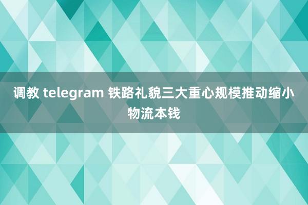 调教 telegram 铁路礼貌三大重心规模推动缩小物流本钱