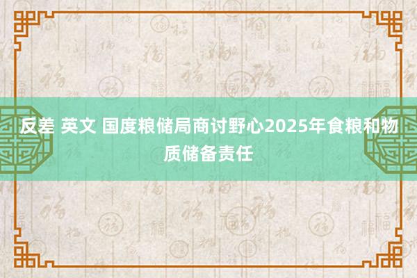 反差 英文 国度粮储局商讨野心2025年食粮和物质储备责任