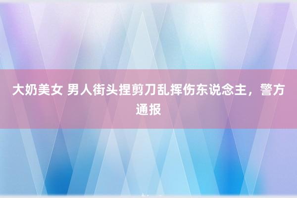 大奶美女 男人街头捏剪刀乱挥伤东说念主，警方通报