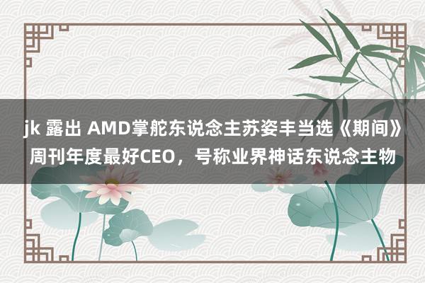 jk 露出 AMD掌舵东说念主苏姿丰当选《期间》周刊年度最好CEO，号称业界神话东说念主物