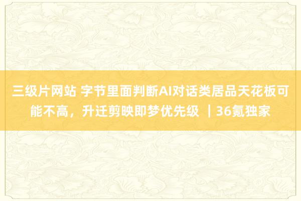 三级片网站 字节里面判断AI对话类居品天花板可能不高，升迁剪映即梦优先级 ｜36氪独家