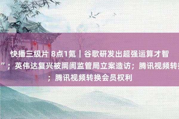 快播三级片 8点1氪｜谷歌研发出超强运算才智“量子芯片”；英伟达复兴被阛阓监管局立案造访；腾讯视频转换会员权利