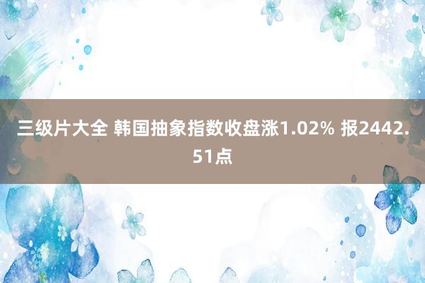 三级片大全 韩国抽象指数收盘涨1.02% 报2442.51点