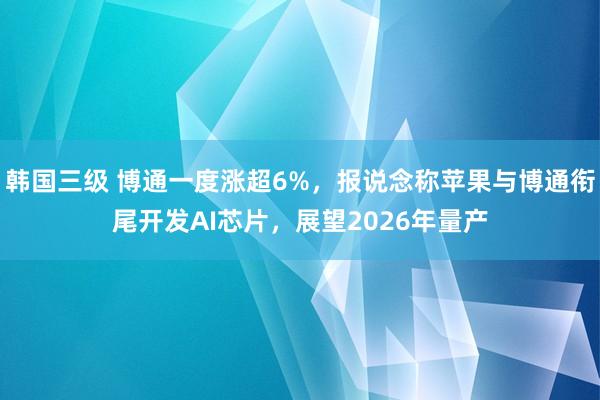 韩国三级 博通一度涨超6%，报说念称苹果与博通衔尾开发AI芯片，展望2026年量产