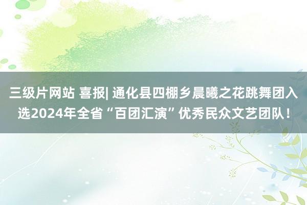 三级片网站 喜报| 通化县四棚乡晨曦之花跳舞团入选2024年全省“百团汇演”优秀民众文艺团队！