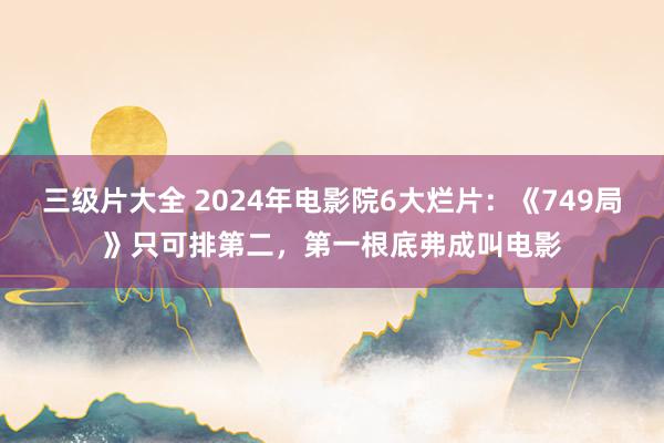 三级片大全 2024年电影院6大烂片：《749局》只可排第二，第一根底弗成叫电影