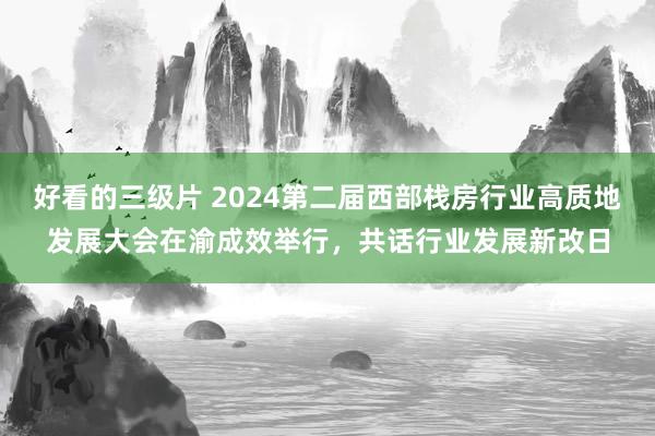 好看的三级片 2024第二届西部栈房行业高质地发展大会在渝成效举行，共话行业发展新改日