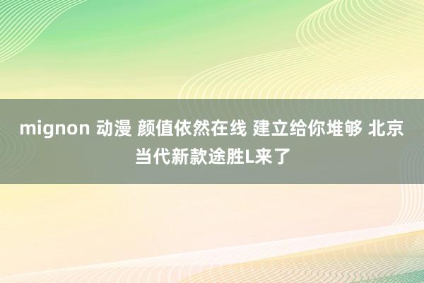 mignon 动漫 颜值依然在线 建立给你堆够 北京当代新款途胜L来了