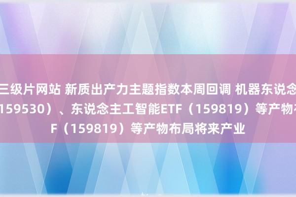 三级片网站 新质出产力主题指数本周回调 机器东说念主100ETF（159530）、东说念主工智能ETF（159819）等产物布局将来产业