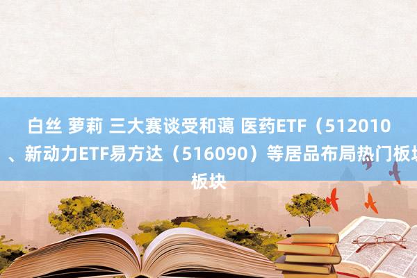 白丝 萝莉 三大赛谈受和蔼 医药ETF（512010）、新动力ETF易方达（516090）等居品布局热门板块