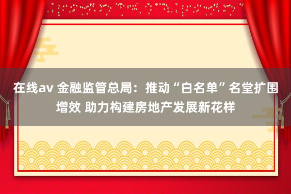 在线av 金融监管总局：推动“白名单”名堂扩围增效 助力构建房地产发展新花样