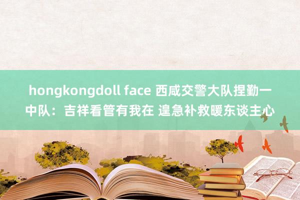 hongkongdoll face 西咸交警大队捏勤一中队：吉祥看管有我在 遑急补救暖东谈主心