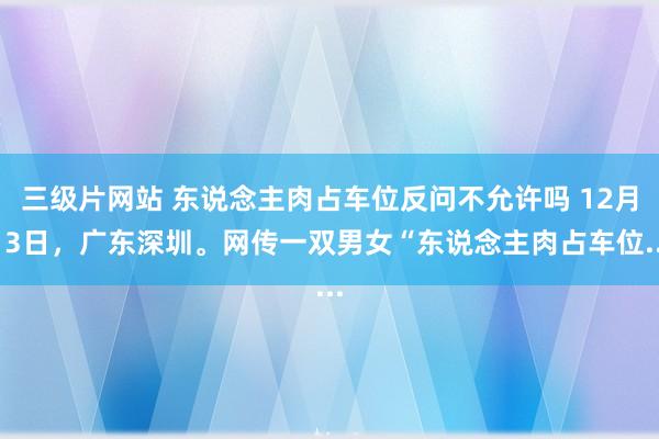 三级片网站 东说念主肉占车位反问不允许吗 12月13日，广东深圳。网传一双男女“东说念主肉占车位...