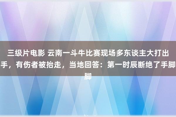 三级片电影 云南一斗牛比赛现场多东谈主大打出手，有伤者被抬走，当地回答：第一时辰断绝了手脚