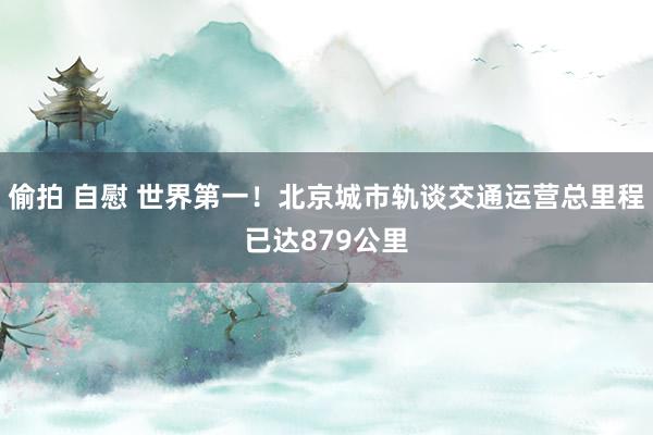 偷拍 自慰 世界第一！北京城市轨谈交通运营总里程已达879公里