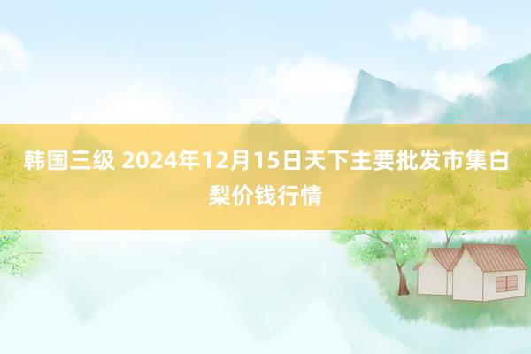 韩国三级 2024年12月15日天下主要批发市集白梨价钱行情