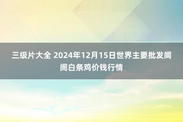 三级片大全 2024年12月15日世界主要批发阛阓白条鸡价钱行情